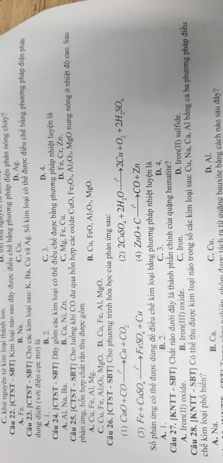 C. khử nguyên tử kim loại thành ion.
Câu 22. [CTST - SBT] Kim loại nào sau đây được điều chế bằng phương pháp điện phân nóng chảy?
A. Fe. B. Na. C. Cu. D. Ag.
Câu 23. [CTST - SBT] Cho các kim loại sau: K, Ba, Cu và Ag. Số kim loại có thể được điều chế bằng phương pháp điện phân
dung dịch (với điện cực trơ) là
A. 1. B. 2. C. 3. D. 4.
Câu 24. [CTST - SBT] Dãy gồm các kim loại có thể điều chế được bằng phương pháp nhiệt luyện là
A. Al, Na, Ba. B. Ca, Ni, Zn. C. Mg, Fe, Cu. D. Fe, Cr, Zn.
Câu 25. [CTST - SBT] Cho luồng khí CO dư qua hỗn hợp các oxide CuO, Fe_2O_3,Al_2O_3 , MgO nung nóng ở nhiệt độ cao. Sau
phản ứng, hỗn hợp chất răn thu được gồm
A. Cu, Fe, Al, Mg.
B. ( Cu,FeO, Al_2O_3,MgO.
C. Cu,Fe,Al_2O_3,MgO. D. Cu, Fe, Al, MgO.
Câu 26. [CTST - SBT] Cho phương trình hóa học của phản ứng sau:
(1) CuO+COxrightarrow PCu+CO_2 (2) 2CuSO_4+2H_2Oxrightarrow r^02Cu+O_2+2H_2SO_4
(3) Fe+CuSO_4xrightarrow fFeSO_4+Cu (4) ZnO+Cxrightarrow r°CO+Zn
Số phản ứng có thể được dùng để điều chế kim loại bằng phương pháp nhiệt luyện là
A. 1. B. 2.
C. 3. D. 4.
Câu 27. [KNTT - SBT] Chất nào dưới đây là thành phần chính của quặng hematite?
A. Iron(II) oxide. B. Iron(III) oxide. C. Iron. D. Iron(II) sulfide.
Câu 28. [KNTT - SBT] Có thể thu được kim loại nào trong số các kim loại sau: Cu, Na, Ca, Al bằng cả ba phương pháp điều
chế kim loại phổ biến?
A. Na. B. Ca. C. Cu.
D. Al.
ng nghiên, nhôm được tách ra từ quăng bauxite bằng cách nào sau đây?