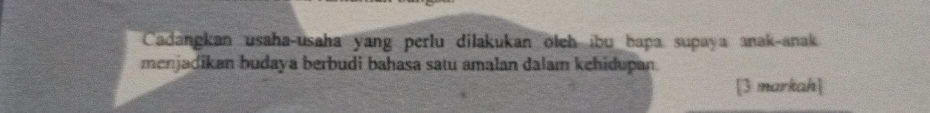 Cadangkan usaha-usaha yang perlu dilakukan olch ibu hapa supaya anak-anak 
menjadikan budaya berbudi bahasa satu amalan dalam kehidupan. 
[3 markah]