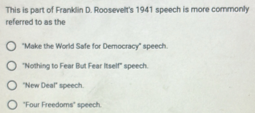 This is part of Franklin D. Roosevelt's 1941 speech is more commonly
referred to as the
"Make the World Safe for Democracy" speech.
"Nothing to Fear But Fear Itself" speech.
"New Deal" speech.
"Four Freedoms" speech.