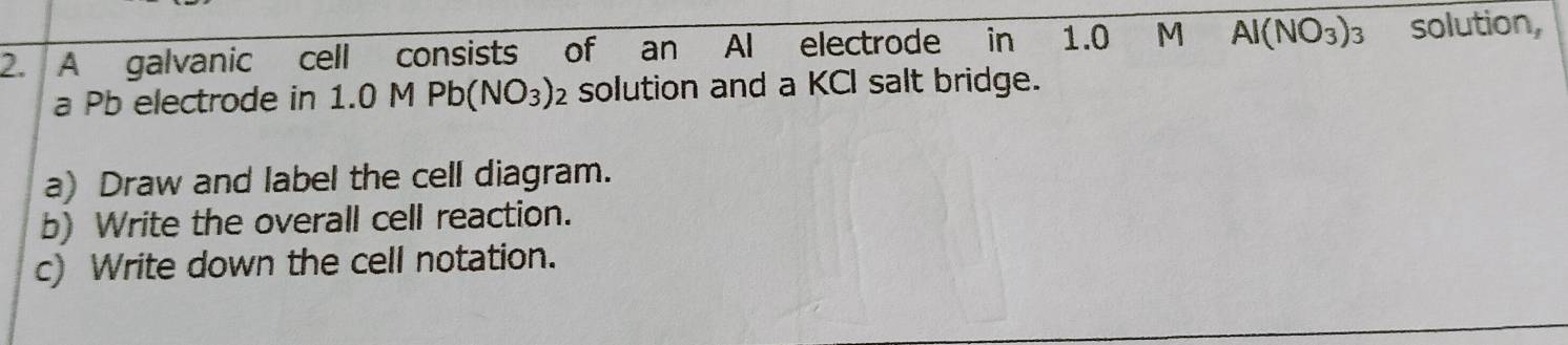 A galvanic cell consists of an Al electrode in 1.0 M AI(NO_3)_3 solution, 
a Pb electrode in 1.0 M Pb(NO_3)_2 solution and a KCI salt bridge. 
a) Draw and label the cell diagram. 
b) Write the overall cell reaction. 
c) Write down the cell notation.