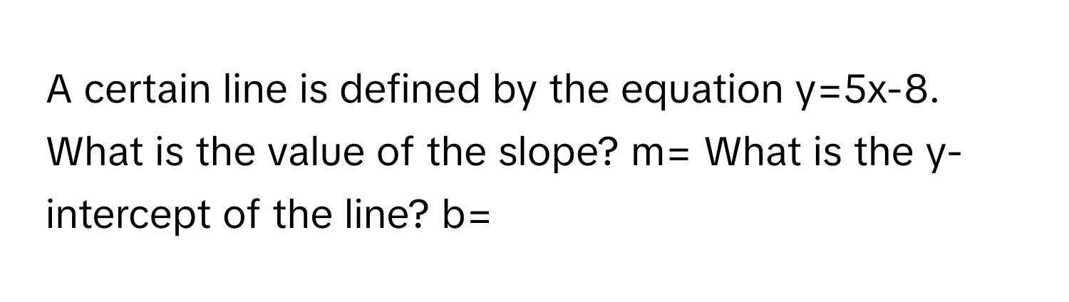 A certain line is defined by the equation y=5x-8. What is the value of the slope? m= What is the y-intercept of the line? b=