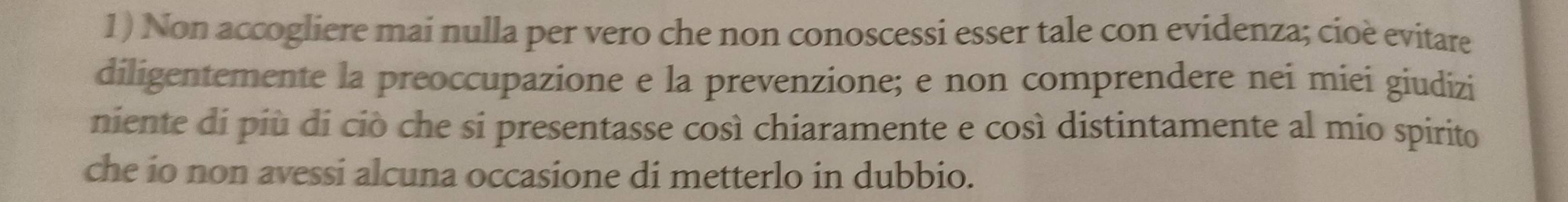 Non accogliere mai nulla per vero che non conoscessi esser tale con evidenza; cioè evitare 
diligentemente la preoccupazione e la prevenzione; e non comprendere nei miei giudizi 
niente di più di ciò che si presentasse così chiaramente e così distintamente al mio spirito 
che io non avessi alcuna occasione di metterlo in dubbio.