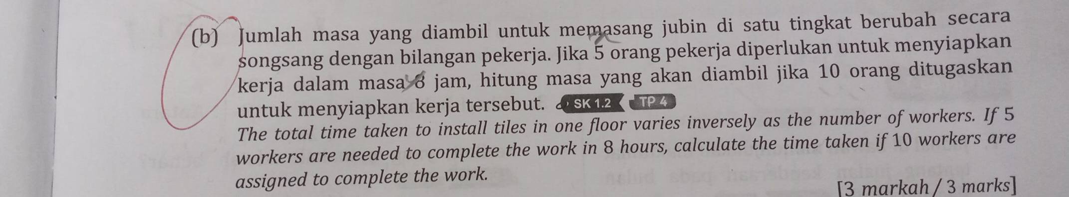 Jumlah masa yang diambil untuk memasang jubin di satu tingkat berubah secara 
songsang dengan bilangan pekerja. Jika 5 orang pekerja diperlukan untuk menyiapkan 
kerja dalam masa 8 jam, hitung masa yang akan diambil jika 10 orang ditugaskan 
untuk menyiapkan kerja tersebut. SK 1.2 TP4 
The total time taken to install tiles in one floor varies inversely as the number of workers. If 5
workers are needed to complete the work in 8 hours, calculate the time taken if 10 workers are 
assigned to complete the work. 
[3 markah / 3 marks]