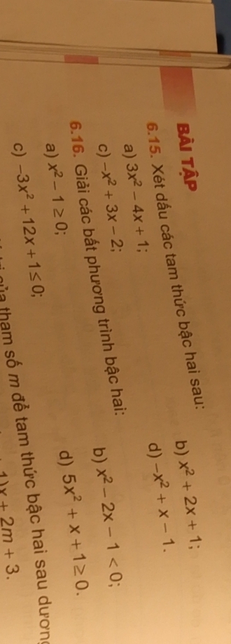 bài tập 
b) x^2+2x+1; 
6.15. Xét dấu các tam thức bậc hai sau: 
d) -x^2+x-1. 
a) 3x^2-4x+1
c) -x^2+3x-2. 
b) x^2-2x-1<0</tex>; 
6.16. Giải các bất phương trình bậc hai: 
a) x^2-1≥ 0; 
d) 5x^2+x+1≥ 0. 
c) -3x^2+12x+1≤ 0; 
hủa tham số m để tam thức bậc hai sau dương
11x+2m+3.