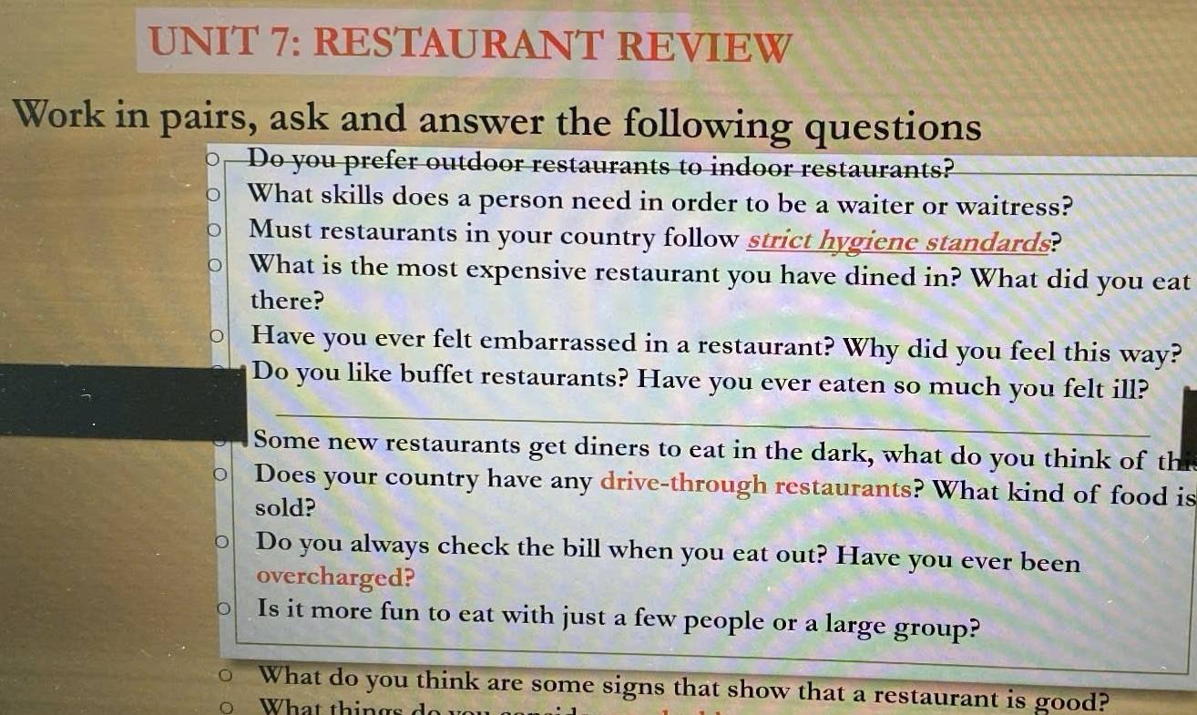 RESTAURANT REVIEW 
Work in pairs, ask and answer the following questions 
Do you prefer outdoor restaurants to indoor restaurants? 
What skills does a person need in order to be a waiter or waitress? 
Must restaurants in your country follow strict hygiene standards? 
What is the most expensive restaurant you have dined in? What did you eat 
there? 
Have you ever felt embarrassed in a restaurant? Why did you feel this way? 
Do you like buffet restaurants? Have you ever eaten so much you felt ill? 
Some new restaurants get diners to eat in the dark, what do you think of thi 
Does your country have any drive-through restaurants? What kind of food is 
sold? 
Do you always check the bill when you eat out? Have you ever been 
overcharged? 
Is it more fun to eat with just a few people or a large group? 
What do you think are some signs that show that a restaurant is good? 
What things