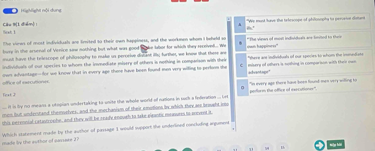 Highlight nội dung
Câu 9(1 điểm) : "We must have the telescope of philosophy to perceive distant
A
Text 1 ills."
The views of most individuals are limited to their own happiness, and the workmen whom I beheld so *The views of most individuals are limited to their
busy in the arsenal of Venice saw nothing but what was good X he labor for which they received... We B own happiness"
must have the telescope of philosophy to make us perceive distant ills; further, we know that there are “there are individuals of our species to whom the immediate
individuals of our species to whom the immediate misery of others is nothing in comparison with their
own advantage—for we know that in every age there have been found men very willing to perform the C advantage" misery of others is nothing in comparison with their own
office of executioner.
Text 2 D "in every age there have been found men very willing to
it is by no means a utopian undertaking to unite the whole world of nations in such a federation ... Let perform the office of executioner".
men but understand themselves, and the mechanism of their emotions by which they are brought into
this perennial catastrophe, and they will be ready enough to take gigantic measures to prevent it.
Which statement made by the author of passage 1 would support the underlined concluding argument
made by the author of passage 2?
1 13 14 15 Nộp bài
