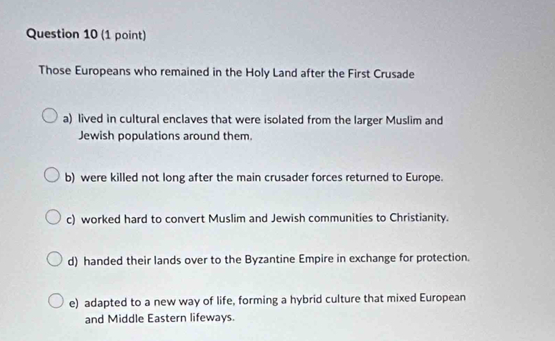 Those Europeans who remained in the Holy Land after the First Crusade
a) lived in cultural enclaves that were isolated from the larger Muslim and
Jewish populations around them.
b) were killed not long after the main crusader forces returned to Europe.
c) worked hard to convert Muslim and Jewish communities to Christianity.
d) handed their lands over to the Byzantine Empire in exchange for protection.
e) adapted to a new way of life, forming a hybrid culture that mixed European
and Middle Eastern lifeways.