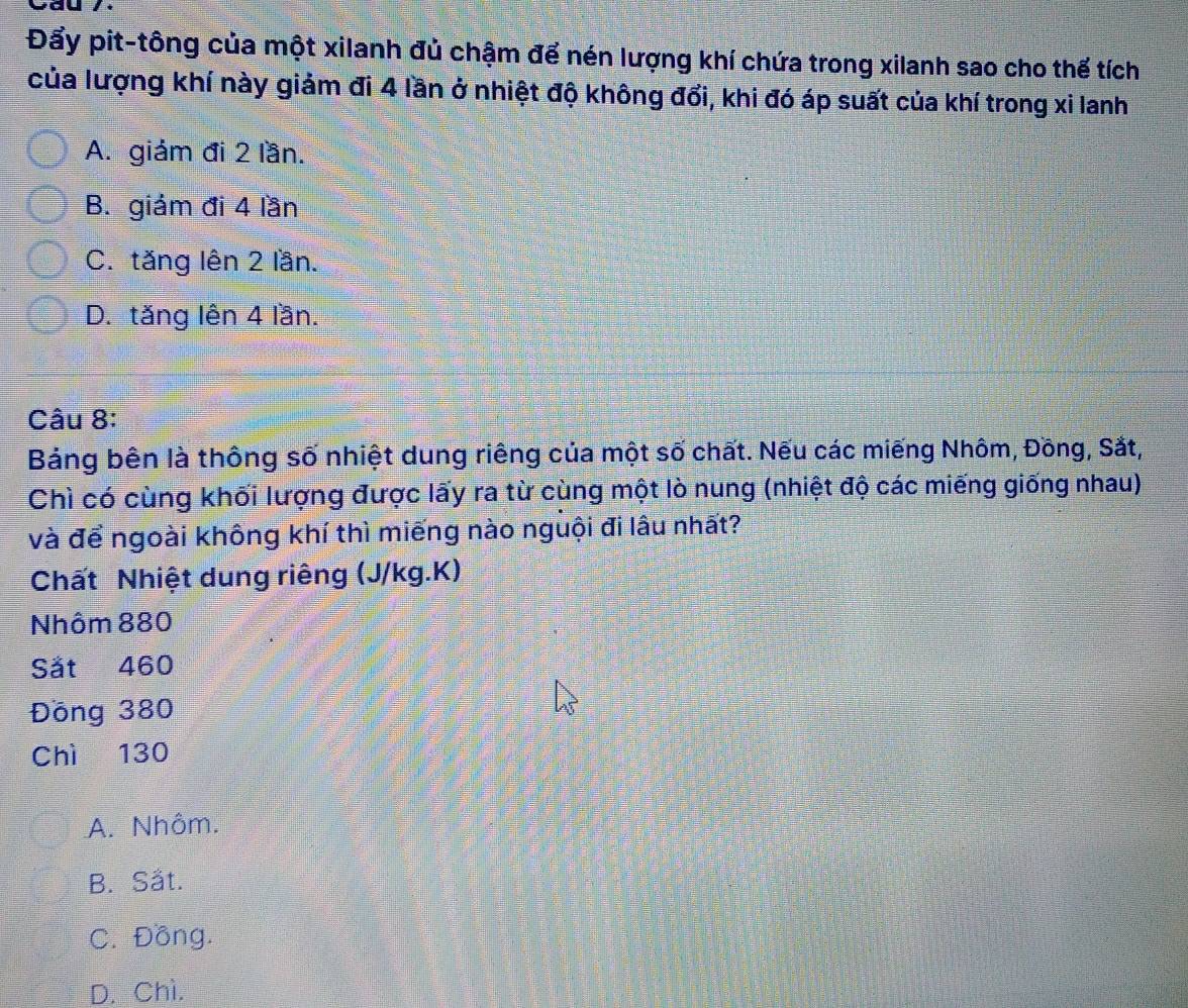 Đẩy pit-tông của một xilanh đủ chậm để nén lượng khí chứa trong xilanh sao cho thế tích
của lượng khí này giảm đi 4 lần ở nhiệt độ không đổi, khi đó áp suất của khí trong xi lanh
A. giảm đi 2 lần.
B. giám đi 4 lần
C. tăng lên 2 lần.
D. tăng lên 4 lần.
Câu 8:
Bảng bên là thông số nhiệt dung riêng của một số chất. Nếu các miếng Nhôm, Đồng, Sắt,
Chì có cùng khối lượng được lấy ra từ cùng một lò nung (nhiệt độ các miếng giống nhau)
và để ngoài không khí thì miếng nào nguội đi lâu nhất?
Chất Nhiệt dung riêng (J/kg.K)
Nhôm 880
Sät 460
Đồng 380
Chì 130
A. Nhôm.
B. Sät.
C. Đồng.
D. Chì.