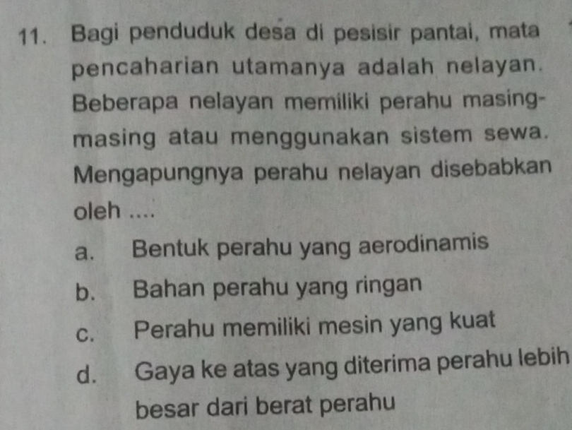 Bagi penduduk desa di pesisir pantai, mata
pencaharian utamanya adalah nelayan.
Beberapa nelayan memiliki perahu masing-
masing atau menggunakan sistem sewa.
Mengapungnya perahu nelayan disebabkan
oleh ....
a. Bentuk perahu yang aerodinamis
b. Bahan perahu yang ringan
c. Perahu memiliki mesin yang kuat
d. Gaya ke atas yang diterima perahu lebih
besar dari berat perahu