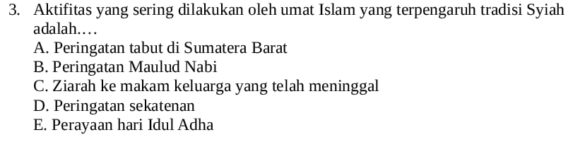 Aktifitas yang sering dilakukan oleh umat Islam yang terpengaruh tradisi Syiah
adalah……
A. Peringatan tabut di Sumatera Barat
B. Peringatan Maulud Nabi
C. Ziarah ke makam keluarga yang telah meninggal
D. Peringatan sekatenan
E. Perayaan hari Idul Adha