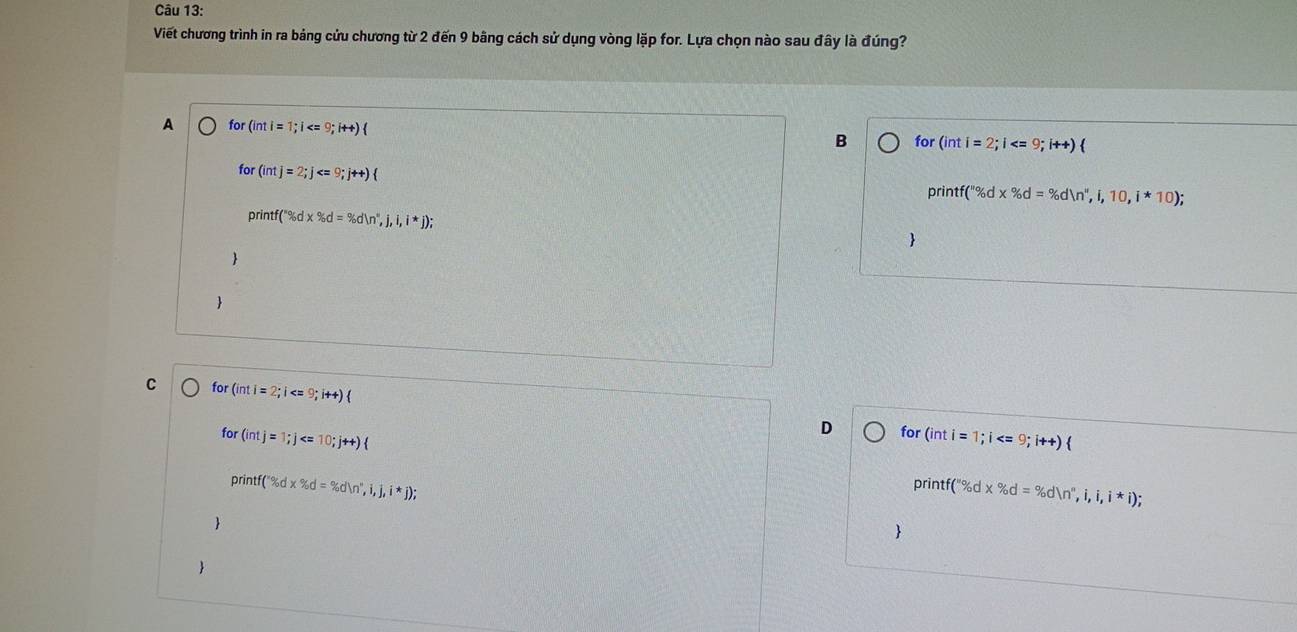 Viết chương trình in ra bảng cửu chương từ 2 đến 9 bâng cách sử dụng vòng lặp for. Lựa chọn nào sau đây là đúng?
A for (int i = =1;i
B for (inti=2;i
for (intj=2;j
orintf f(*^*% d=% dln 'n'',i',i,10,i*10); 
print (''% dx% d=% d(n°,j,i,i*j); 


C for (inti=2;i  
for (intj=1;j
D for (int i = 1;i
print f('% dx% dx% dn°,i,j,i*j); printf (''% d* % d=% d(n'',i,i,i*i); 


