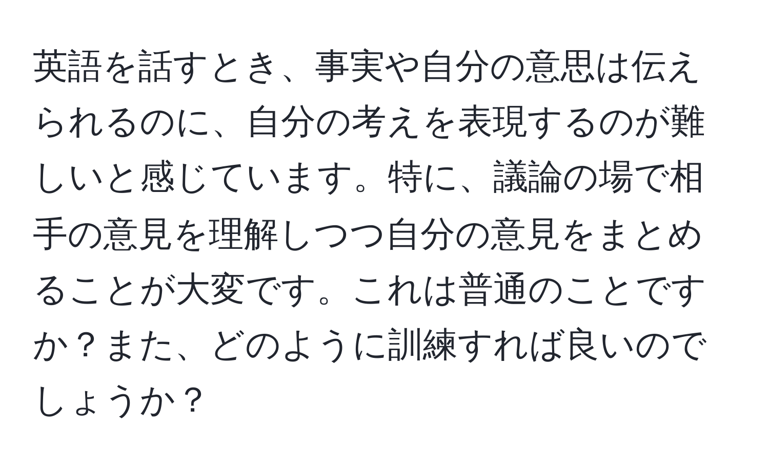 英語を話すとき、事実や自分の意思は伝えられるのに、自分の考えを表現するのが難しいと感じています。特に、議論の場で相手の意見を理解しつつ自分の意見をまとめることが大変です。これは普通のことですか？また、どのように訓練すれば良いのでしょうか？