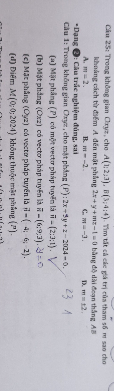 Trong không gian Oxyz, cho A(1;2;3), B(3;4;4). Tìm tất cả các giá trị của tham số m sao cho
khoảng cách từ điểm A đến mặt phẳng 2x+y+mz-1=0 bằng độ dài đoạn thẳng AB
A. m=2. B. m=-2. C. m=-3. D. m=± 2. 
*Dạng 2: Câu trắc nghiệm đúng, sai
Câu 1: Trong không gian Oxyz , cho mặt phẳng (P) 2x+3y+z-2024=0.
(a) Mặt phẳng * (P) có một vectơ pháp tuyến là vector n=(2;3;1)
(b) Mặt phầng (Oxz) có vectơ pháp tuyến là vector n=(6;9;3).
(c) Mặt phẳng ; (Oyz) có vectơ pháp tuyến là vector n=(-4;-6;-2).
(d) Điểm M(0;0;2024) không thuộc mặt phẳng (P).