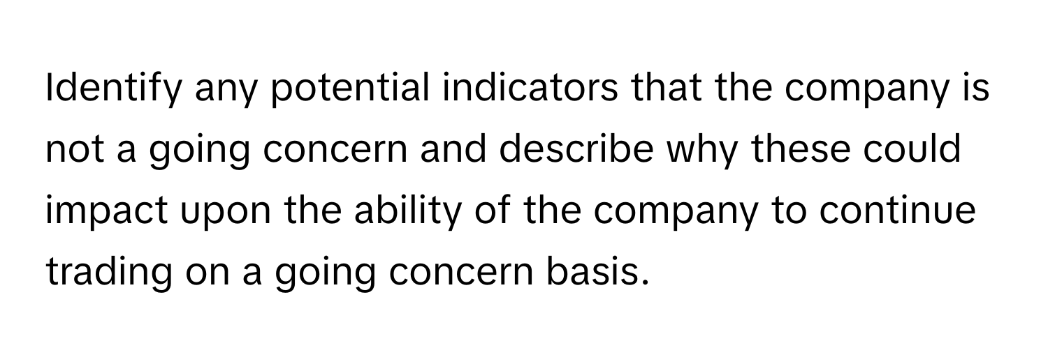 Identify any potential indicators that the company is not a going concern and describe why these could impact upon the ability of the company to continue trading on a going concern basis.