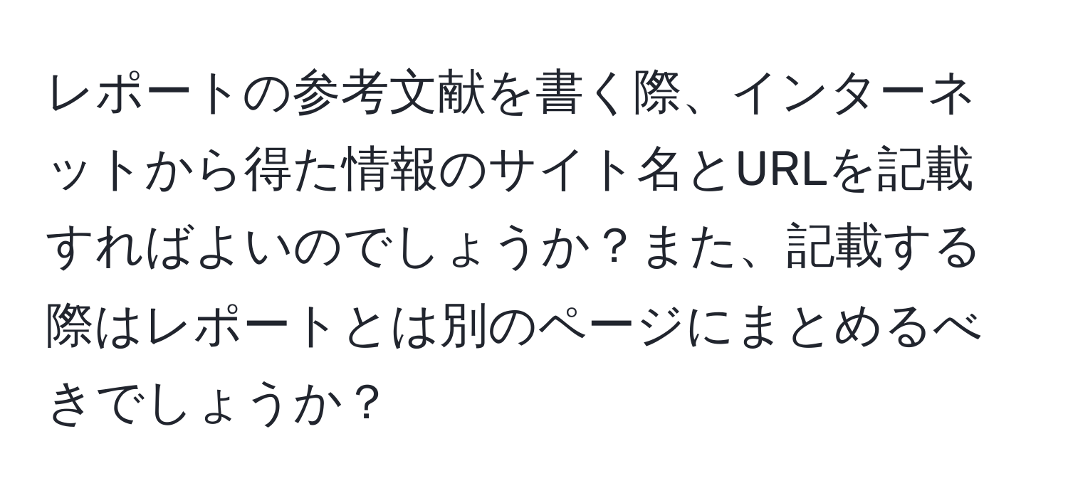 レポートの参考文献を書く際、インターネットから得た情報のサイト名とURLを記載すればよいのでしょうか？また、記載する際はレポートとは別のページにまとめるべきでしょうか？