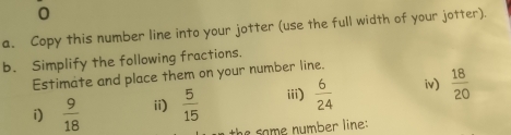 Copy this number line into your jotter (use the full width of your jotter). 
b. Simplify the following fractions. 
Estimate and place them on your number line. 
i)  9/18  ii)  5/15  iii)  6/24  iv)  18/20 
the some number line: