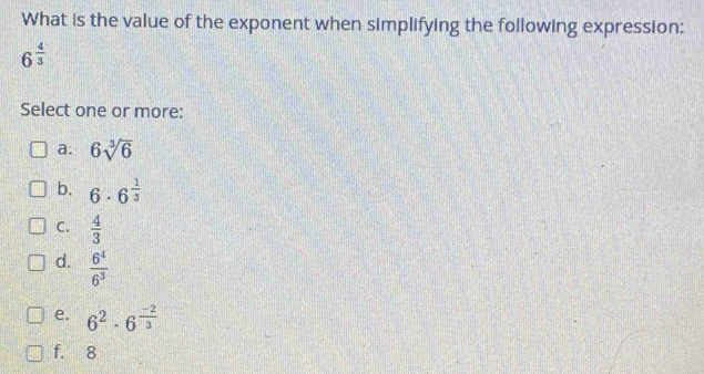 What is the value of the exponent when simplifying the following expression:
6^(frac 4)3
Select one or more:
a. 6sqrt[3](6)
b. 6· 6^(frac 1)3
C.  4/3 
d.  6^4/6^3 
e. 6^2· 6^(frac -2)3
f. 8