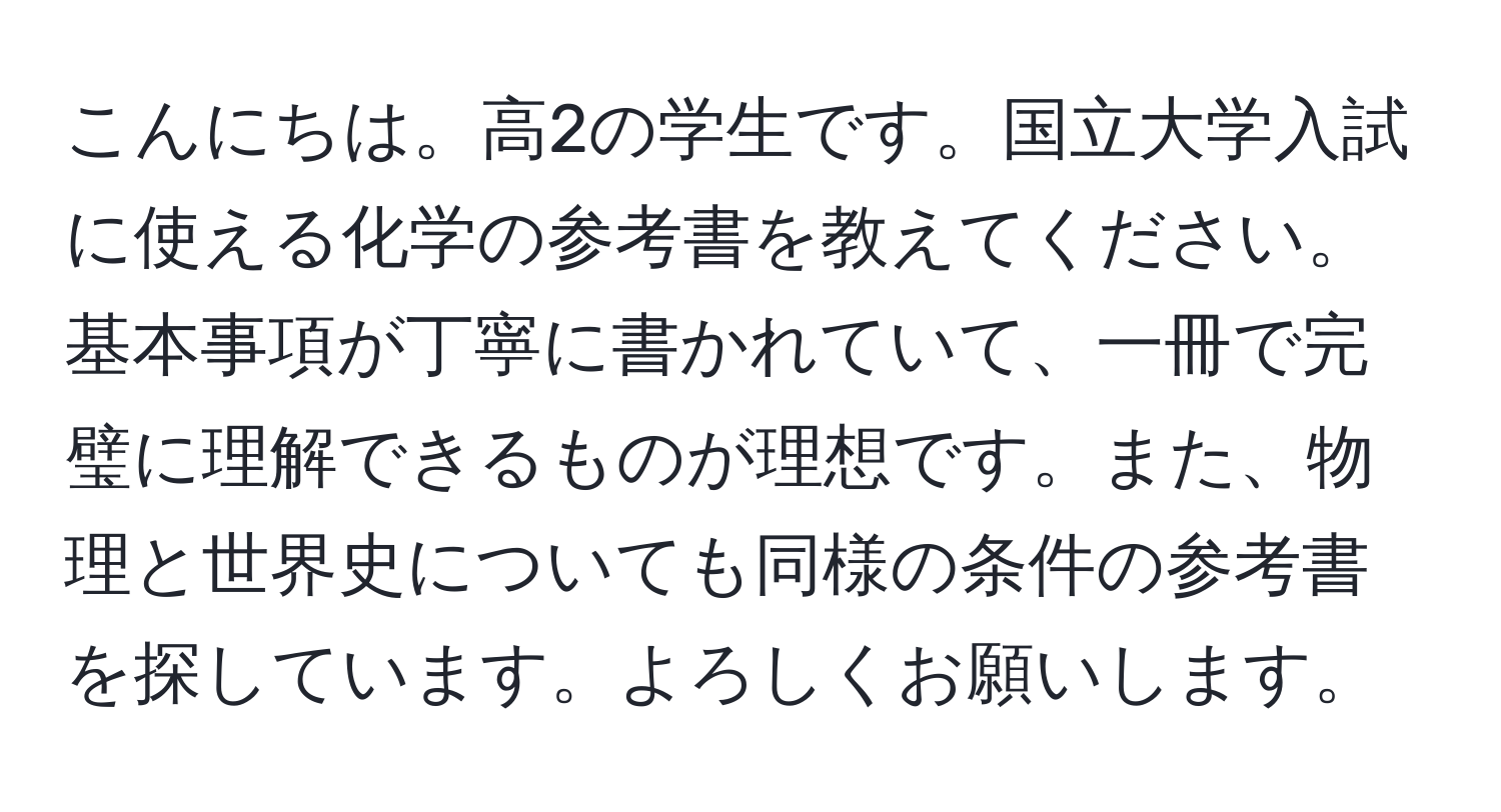 こんにちは。高2の学生です。国立大学入試に使える化学の参考書を教えてください。基本事項が丁寧に書かれていて、一冊で完璧に理解できるものが理想です。また、物理と世界史についても同様の条件の参考書を探しています。よろしくお願いします。