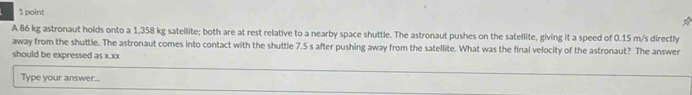 A 86 kg astronaut holds onto a 1,358 kg satellite; both are at rest relative to a nearby space shuttle. The astronaut pushes on the satellite, giving it a speed of 0.15 m/s directly 
away from the shuttle. The astronaut comes into contact with the shuttle 7.5 s after pushing away from the satellite. What was the final velocity of the astronaut? The answer 
should be expressed as x.xx 
Type your answer...