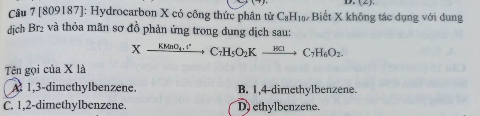 (2).
Câu 7 [809187]: Hydrocarbon X có công thức phân tử C_8H_10 # Biết X không tác dụng với dung
dịch Br₂ và thỏa mãn sơ đồ phản ứng trong dung dịch sau:
Xxrightarrow KMnO_4, t°C_7H_5O_2Kxrightarrow HClC_7H_6O_2. 
Tên gọi của X là
A 1, 3 -dimethylbenzene. B. 1, 4 -dimethylbenzene.
C. 1, 2 -dimethylbenzene. D) ethylbenzene.