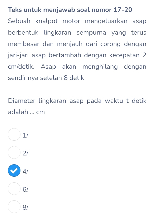 Teks untuk menjawab soal nomor 17-20
Sebuah knalpot motor mengeluarkan asap
berbentuk lingkaran sempurna yang terus
membesar dan menjauh dari corong dengan
jari-jari asap bertambah dengan kecepatan 2
cm /detik. Asap akan menghilang dengan
sendirinya setelah 8 detik
Diameter lingkaran asap pada waktu t detik
adalah ... cm
1t
2t
4t
6t
8t