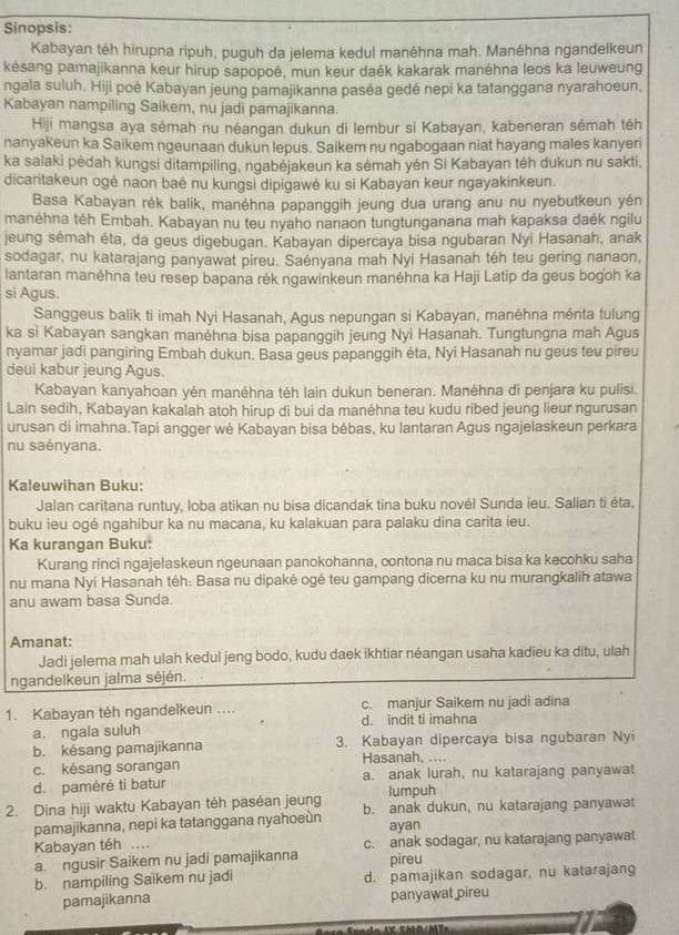 Sinopsis:
Kabayan téh hirupna ripuh, puquh da jelema kedul manêhna mah. Manéhna ngandelkeun
késang pamajikanna keur hirup sapopoé, mun keur daék kakarak manéhna leos ka leuweung
ngala suluh. Hiji poé Kabayan jeung pamajikanna paséa gedé nepí ka tatanggana nyarahoeun,
Kabayan nampiling Saikem, nu jadi pamajikanna.
Hiji mangsa aya sémah nu néangan dukun di lembur si Kabayan, kabeneran sémah téh
nanyakeun ka Saikem ngeunaan dukun lepus. Saikem nu ngabogaan niat hayang males kanyeri
ka salaki pėdah kungsi ditampiling, ngabėjakeun ka sėmah yén Si Kabayan téh dukun nu sakti,
dicaritakeun ogė naon baė nu kungsi dipigawė ku si Kabayan keur ngayakinkeun.
Basa Kabayan rék balik, manėhna papanggih jeung dua urang anu nu nyebutkeun yén
manéhna téh Embah. Kabayan nu teu nyaho nanaon tungtunganana mah kapaksa daék ngilu
jeung sémah éta, da geus digebugan. Kabayan dipercaya bisa ngubaran Nyi Hasanah, anak
sodagar, nu katarajang panyawat pireu. Saényana mah Nyi Hasanah téh teu gering nanaon,
lantaran manéhna teu resep bapana rék ngawinkeun manéhna ka Haji Latip da geus bogoh ka
si Agus.
Sanggeus balik ti imah Nyi Hasanah, Agus nepungan si Kabayan, manéhna ménta tulung
ka si Kabayan sangkan manéhna bisa papanggih jeung Nyi Hasanah. Tungtungna mah Agus
nyamar jadi pangiring Embah dukun. Basa geus papanggih éta, Nyi Hasanah nu geus teu pireu
deui kabur jeung Agus.
Kabayan kanyahoan yén manéhna téh lain dukun beneran. Manéhna di penjara ku pulisi.
Lain sedih, Kabayan kakalah atoh hirup di bui da manéhna teu kudu ribed jeung lieur ngurusan
urusan di imahna.Tapi angger wė Kabayan bisa bébas, ku lantaran Agus ngajelaskeun perkara
nu saényana.
Kaleuwihan Buku:
Jalan caritana runtuy, loba atikan nu bisa dicandak tina buku novél Sunda ieu. Salian ti éta,
buku ieu ogé ngahibur ka nu macana, ku kalakuan para palaku dina carita ieu.
Ka kurangan Buku:
Kurang rinci ngajelaskeun ngeunaan panokohanna, contona nu maca bisa ka kecohku saha
nu mana Nyi Hasanah téh: Basa nu dipaké ogé teu gampang dicerna ku nu murangkalih atawa
anu awam basa Sunda.
Amanat:
Jadi jelema mah ulah kedul jeng bodo, kudu daek ikhtiar néangan usaha kadieu ka ditu, ulah
ngandelkeun jalma séjén.
1. Kabayan téh ngandelkeun .... c. manjur Saikem nu jadi adina
a. ngala suluh d. indit ti imahna
b. késang pamajikanna 3. Kabayan dipercaya bisa ngubaran Nyi
c. késang sorangan Hasanah, ....
d.paméré ti batur a. anak lurah, nu katarajang panyawat
lumpuh
2. Dina hiji waktu Kabayan téh paséan jeung b. anak dukun, nu katarajang panyawat
pamajikanna, nepi ka tatanggana nyahoeùn ayan
Kabayan téh ....
a. ngusir Saikem nu jadi pamajikanna c. anak sodagar, nu katarajang panyawat
pireu
b. nampiling Saikem nu jadi d. pamajikan sodagar, nu katarajang
pamajikanna panyawat pireu