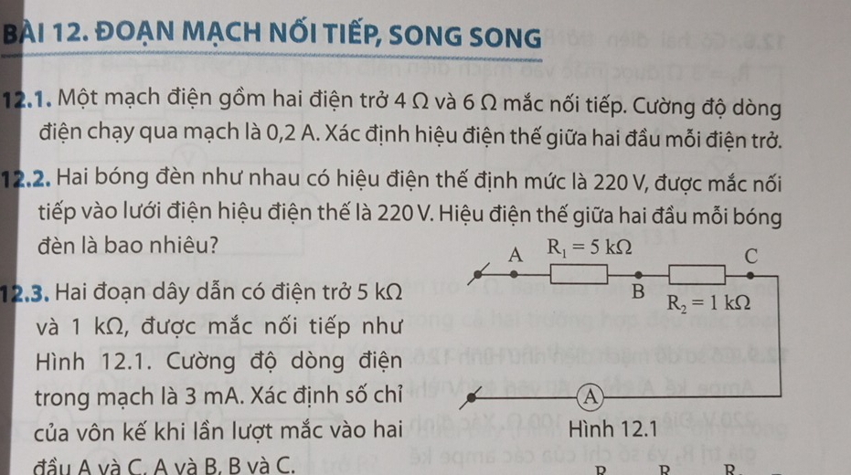 ĐOẠN MẠCH NỐI TIếP, SONG SONG
12.1. Một mạch điện gồm hai điện trở 4 Ω và 6 Ω mắc nối tiếp. Cường độ dòng
điện chạy qua mạch là 0, 2 A. Xác định hiệu điện thế giữa hai đầu mỗi điện trở.
12.2. Hai bóng đèn như nhau có hiệu điện thế định mức là 220 V, được mắc nối
tiếp vào lưới điện hiệu điện thế là 220 V. Hiệu điện thế giữa hai đầu mỗi bóng
đèn là bao nhiêu? R_1=5kOmega
A
C
12.3. Hai đoạn dây dẫn có điện trở 5 kΩ B R_2=1kOmega
và 1 kΩ, được mắc nối tiếp như
Hình 12.1. Cường độ dòng điện
trong mạch là 3 mA. Xác định số chỉ A
của vôn kế khi lần lượt mắc vào hai Hình 12.1
đầu A và C. A và B. B và C.
D R R .