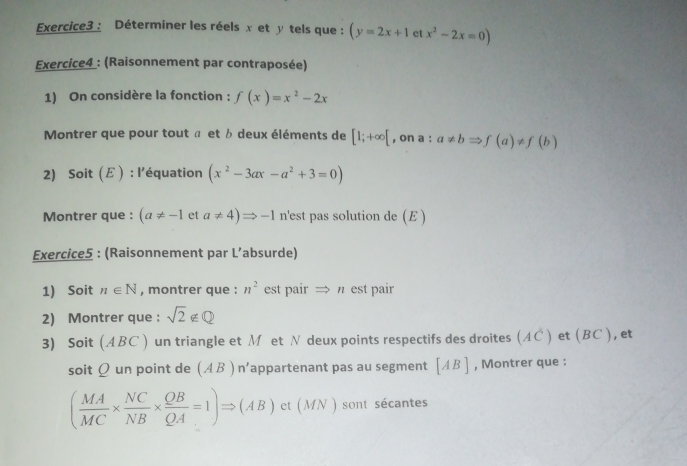 Déterminer les réels x et y tels que : (y=2x+1 et x^2-2x=0)
Exercice4 : (Raisonnement par contraposée) 
1) On considère la fonction : f(x)=x^2-2x
Montrer que pour tout π et b deux éléments de [1;+∈fty [ , on a : a!= bRightarrow f(a)!= f(b)
2) Soi t(E ) : l'équation (x^2-3ax-a^2+3=0)
Montrer que : (a!= -1 et a!= 4)Rightarrow -1 n'est pas solution de (E ) 
Exercice5 : (Raisonnement par L’absurde) 
1) Soit n∈ N , montrer que : n^2 est pair → π est pair 
2) Montrer que : sqrt(2)∉ Q
3) Soit (ABC) un triangle et Méet N deux points respectifs des droites (AC ) et (BC ), et 
soit Q un point de (AB)n' appartenant pas au segment [AB] , Montrer que :
( MA/MC *  NC/NB *  QB/QA =1)Rightarrow (AB) et (MN ) sont sécantes