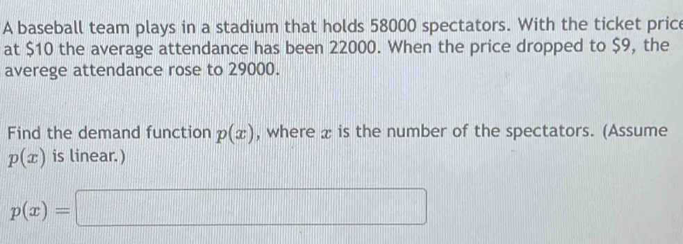 A baseball team plays in a stadium that holds 58000 spectators. With the ticket price 
at $10 the average attendance has been 22000. When the price dropped to $9, the 
averege attendance rose to 29000. 
Find the demand function p(x) , where x is the number of the spectators. (Assume
p(x) is linear.)
p(x)=□