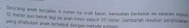 Seorang anak berjalan 4 meter ke arah barat, kemudian berbelok ke selatan sejauh
12 meter dan belok lagi ke arah timur sejauh 20 meter. Gambarlah resultan perpindahan 
yang dilakukan anak tersebut dengan metode poligon.