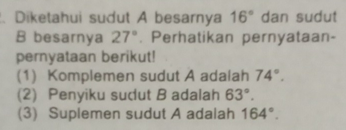 、 Diketahui sudut A besarnya 16° dan sudut
B besarnya 27°. Perhatikan pernyataan- 
pernyataan berikut! 
(1) Komplemen sudut A adalah 74°. 
(2) Penyiku sudut B adalah 63°. 
(3) Suplemen sudut A adalah 164°.