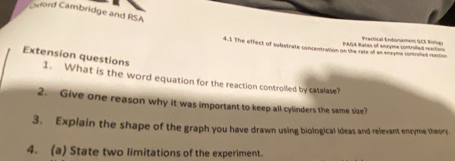 Oxford Cambridge and RSA 
Practical Endorsement GCE Biology 
PAG4 Rates of enzyme controlled reactions 
4.1 The effect of substrate concentration on the rate of an enzyme controlled reaction 
Extension questions 
1. What is the word equation for the reaction controlled by catalase? 
2. Give one reason why it was important to keep all cylinders the same size? 
3. Explain the shape of the graph you have drawn using biological ideas and relevant enzyme theory. 
4. (a) State two limitations of the experiment.