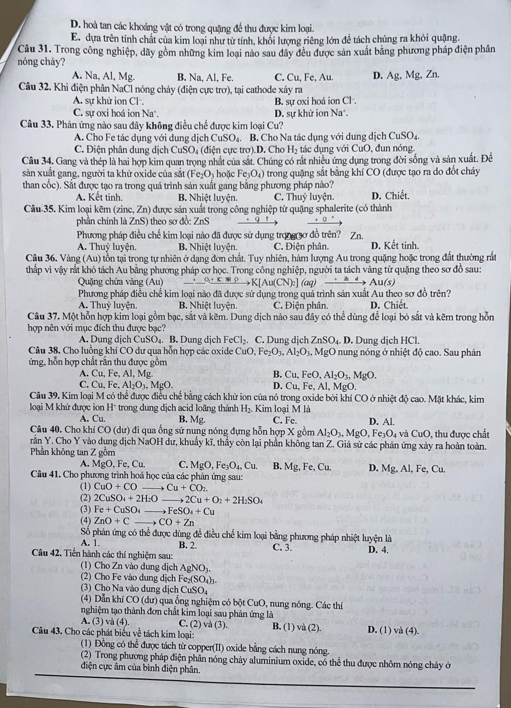 D. hoà tan các khoáng vật có trong quặng để thu được kim loại.
E. dựa trên tính chất của kim loại như từ tính, khổi lượng riêng lớn để tách chúng ra khỏi quặng.
Câu 31. Trong công nghiệp, dãy gồm những kim loại nào sau đây đều được sản xuất băng phương pháp điện phân
nóng chảy?
A. Na, Al, Mg. B. Na, Al, Fe. C. Cu, Fe, Au. D. Ag,Mg,Zn.
Câu 32. Khi điện phân NaCl nóng chảy (điện cực trơ), tại cathode xảy ra
A. sự khử ion Cl-. B. sự oxi hoá ion Cl .
C. sự oxi hoá ion Na*. D. sự khử ion Na
Câu 33. Phản ứng nào sau đây không điều chế được kim loại Cu?
A. Cho Fe tác dụng với dung dịch CuSO_4. B. Cho Na tác dụng với dung dịch CuSO_4
C. Điện phân dung dịch CuSO4 (điện cực trợ).D. Cho H_2 tác dụng với CuO, đun nóng.
Câu 34. Gang và thép là hai hợp kim quan trọng nhất của sắt. Chúng có rất nhiều ứng dụng trong đời sống và sản xuất. Đề
sản xuất gang, người ta khử oxide của sắt (Fe_2O_3 hoặc Fe_3O_4) trong quặng sắt bằng khí CO (được tạo ra do đốt cháy
than cốc). Sắt được tạo ra trong quá trình sản xuất gang bằng phương pháp nào?
A. Kết tinh. B. Nhiệt luyện. C. Thuỷ luyện. D. Chiết.
Câu 35. Kim loại kẽm (zinc, Zn) được sản xuất trong công nghiệp từ quặng sphalerite (có thành
phần chính là ZnS) theo sơ đồ: ZnS
Phương pháp điều chế kim loại nào đã được sử dụng trong90 đồ trên? Zn.
A. Thuỷ luyện. B. Nhiệt luyện. C. Điện phân. D. Kết tinh.
Câu 36. Vàng (Au) tồn tại trọng tự nhiên ở dạng đơn chất. Tuy nhiên, hàm lượng Au trong quặng hoặc trong đất thường rất
thấp vì vậy rất khó tách Au bằng phương pháp cơ học. Trong công nghiệp, người ta tách vàng từ quặng theo sơ đồ sau:
Quặng chứa vàng (Au) _ +_ ^O_2+KMrho K[Au(CN)_2](aq) xrightarrow +2idAu(s)
Phương pháp điều chế kim loại nào đã được sử dụng trong quá trình sản xuất Au theo sơ đồ trên?
A. Thuỷ luyện. B. Nhiệt luyện. C. Điện phân. D. Chiết.
Câu 37. Một hỗn hợp kim loại gồm bạc, sắt và kẽm. Dung dịch nào sau đây có thể dùng để loại bỏ sắt và kẽm trong hỗn
hợp nên với mục đích thu được bạc?
A. Dung dịch CuSO_4.. B. Dung dịch FeCl_2.. C. Dung dịch ZnSO_4.. D. Dung dịch HCl.
Câu 38. Cho luồng khí CO dư qua hỗn hợp các oxide CuO,Fe_2O_3,Al_2O_3, Mg( O nung nóng ở nhiệt độ cao. Sau phản
ứng, hỗn hợp chất rắn thu được gồm
A. Cu,Fe , Al, Mg. B. Cu,FeO,Al_2O_3,MgO.
C. Cu,Fe,Al_2O_3,MgO. D. Cu,Fe,Al, MgO.
Câu 39. Kim loại M có thể được điều chế bằng cách khử ion của nó trong oxide bởi khí CO ở nhiệt độ cao. Mặt khác, kim
loại M khử được ion H * trong dung dịch acid loãng thành H_2.. Kim loại M là
A. Cu. B. Mg. C. Fe. D. Al.
Câu 40. Cho khí CO (dư) đi qua ống sứ nung nóng đựng hỗn hợp X gồm Al_2O_3,MgO,Fe_3O_4 và CuO 0, thu được chất
răn Y. Cho Y vào dụng dịch NaOH dư, khuẩy kĩ, thấy còn lại phần không tan Z. Giả sử các phản ứng xảy ra hoàn toàn.
Phần không tan Z gồm
A. MgO,Fe,Cu. C. MgO,Fe_3O_4,Cu. B. Mg,Fe,Cu. D. Mg,Al,Fe,Cu.
Câu 41. Cho phương trình hoá học của các phản ứng sau:
(1) CuO+CO to Cu+CO_2.
(2) 2CuSO_4+2H_2O 2Cu+O_2+2H_2SO_4
(3) Fe+CuSO_4 _ to FeSO_4+Cu
(4) ZnO+C _ to CO+Zn
Số phản ứng có thể được dùng đề điều chế kim loại bằng phương pháp nhiệt luyện là
A. 1. B. 2. C. 3. D. 4.
Câu 42. Tiến hành các thí nghiệm sau:
(1) Cho Zn vào dung dịch AgNO_3.
(2) Cho Fe vào dung dịch Fe_2(SO_4)_3
(3) Cho Na vào dung dịch CuSO_4
(4) Dẫn khí ( CO(du () qua ống nghiệm có bột CuO, nung nóng. Các thí
nghiệm tạo thành đơn chất kim loại sau phản ứng là
A. (3) và (4). C. (2) và (3). B. (1) và (2). D. (1) và (4).
Câu 43. Cho các phát biểu về tách kim loại:
(1) Đồng có thể được tách từ copper(II) oxide bằng cách nung nóng.
(2) Trong phương pháp điện phân nóng chảy aluminium oxide, có thể thu được nhôm nóng chảy ở
điện cực âm của bình điện phân.