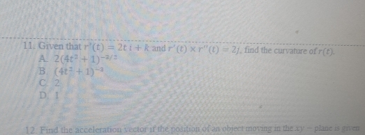 Given that r'(t)=2ti+k and r'(t)* r''(t)=2j , find the curvature of r(t).
A. 2(4t^2+1)^-2/2
B. (4t^2+1)^-3
C. 2
D. 1
12. Find the acceleration vector if the position of an object moving in the xy - plane is given