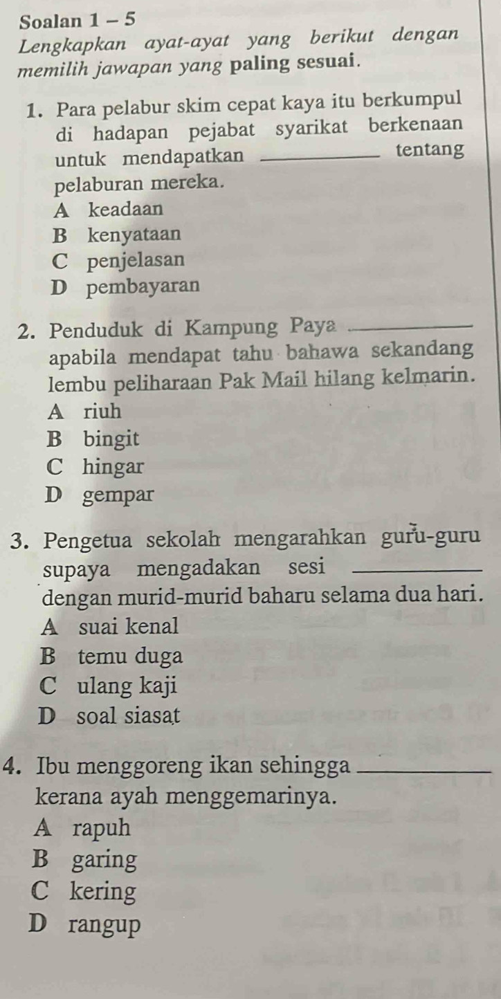 Soalan 1 - 5
Lengkapkan ayat-ayat yang berikut dengan
memilih jawapan yang paling sesuai.
1. Para pelabur skim cepat kaya itu berkumpul
di hadapan pejabat syarikat berkenaan
untuk mendapatkan _tentang
pelaburan mereka.
A keadaan
B kenyataan
C penjelasan
D pembayaran
2. Penduduk di Kampung Paya_
apabila mendapat tahu bahawa sekandang
lembu peliharaan Pak Mail hilang kelmarin.
A riuh
B bingit
C hingar
D gempar
3. Pengetua sekolah mengarahkan guru-guru
supaya mengadakan sesi_
dengan murid-murid baharu selama dua hari.
A suai kenal
B temu duga
C ulang kaji
D soal siasat
4. Ibu menggoreng ikan sehingga_
kerana ayah menggemarinya.
A rapuh
B garing
C kering
D rangup