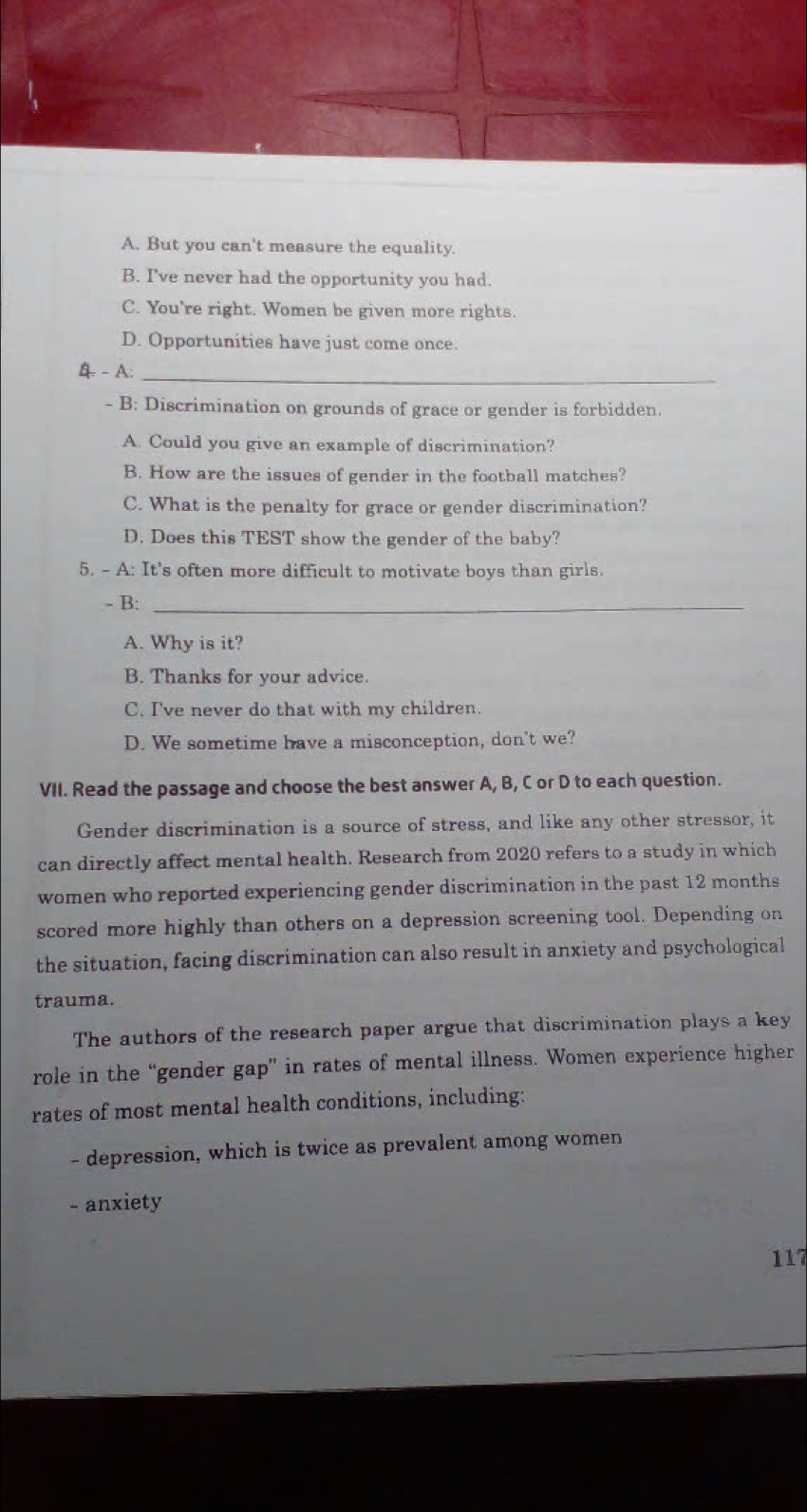 A. But you can't measure the equality.
B. I've never had the opportunity you had.
C. You're right. Women be given more rights.
D. Opportunities have just come once.
4 - A:_
- B: Discrimination on grounds of grace or gender is forbidden.
A. Could you give an example of discrimination?
B. How are the issues of gender in the football matches?
C. What is the penalty for grace or gender discrimination?
D. Does this TEST show the gender of the baby?
5. - A: It's often more difficult to motivate boys than girls.
- B:_
A. Why is it?
B. Thanks for your advice.
C. I've never do that with my children.
D. We sometime have a misconception, don't we?
VII. Read the passage and choose the best answer A, B, C or D to each question.
Gender discrimination is a source of stress, and like any other stressor, it
can directly affect mental health. Research from 2020 refers to a study in which
women who reported experiencing gender discrimination in the past 12 months
scored more highly than others on a depression screening tool. Depending on
the situation, facing discrimination can also result in anxiety and psychological
trauma.
The authors of the research paper argue that discrimination plays a key
role in the “gender gap” in rates of mental illness. Women experience higher
rates of most mental health conditions, including:
- depression, which is twice as prevalent among women
- anxiety
117