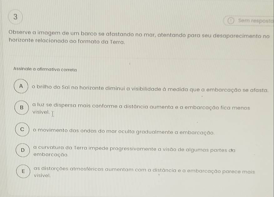 Sem resposta
Observe a imagem de um barco se afastando no mar, atentando para seu desaparecimento no
horizonte relacionado ao formato da Terra.
Assinale a afirmativa correta
A  o brilho do Sol no horizonte diminui a visibilidade à medida que a embarcação se afasta.
B a luz se dispersa mais conforme a distância aumenta e a embarcação fica menos
visível.
C  o movimento das ondas do mar oculta gradualmente a embarcação.
D a curvatura da Terra impede progressivamente a visão de algumas partes da
embarcação
E as distorções atmosféricas aumentam com a distância e a embarcação parece mais
visível.