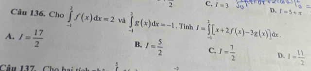 circ  2 C. I=3
D. I=5+π
Câu 136. Cho ∈tlimits _(-1)^2f(x)dx=2 và ∈tlimits _(-1)^2g(x)dx=-1. Tinh I=∈tlimits _(-1)^2[x+2f(x)-3g(x)]dx.
A. I= 17/2 
B. I= 5/2  C. I= 7/2  D. I= 11/2 
Câu 137. Cho hai ti 5 -2