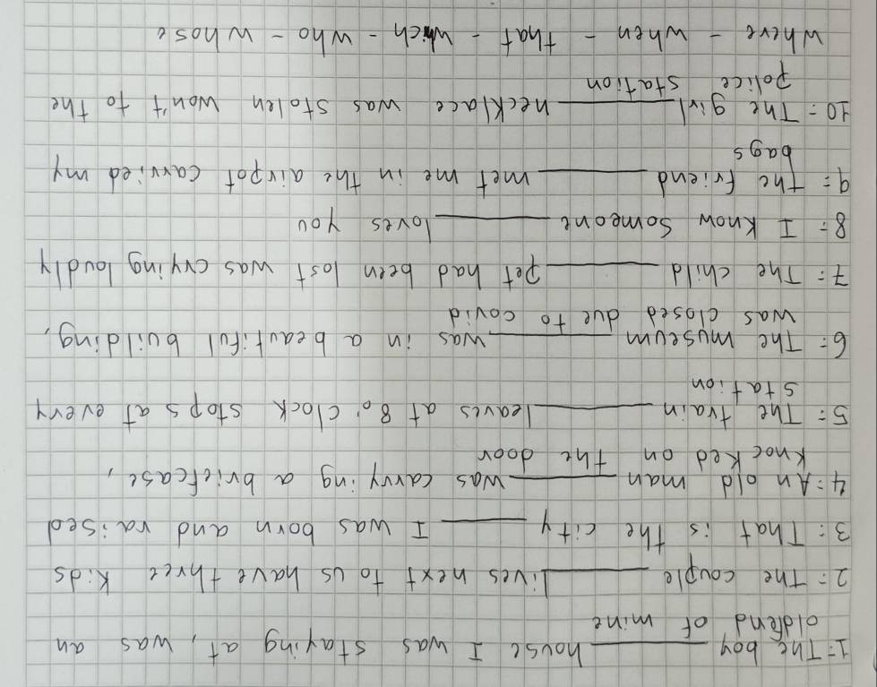 The boy _house I was staying at, was an 
oldend of mine 
2: The couple _lives next to us have three kids 
3: That is the city _I was born and raised 
4:An old man _was carrying a brickcase, 
knocked on the door 
5: The train _leaves at 8o' clock stops at every 
station 
6: The museum _was in a beautiful building, 
was closed due to covid 
: The child _pet had been lost was crying loudly 
8: I Know someont_ 
loves you 
9: the friend _met me in the airpot carried my 
bags 
10: The girl_ necklace was stolen won't to the 
Police station 
where - when - that-which - who - whose