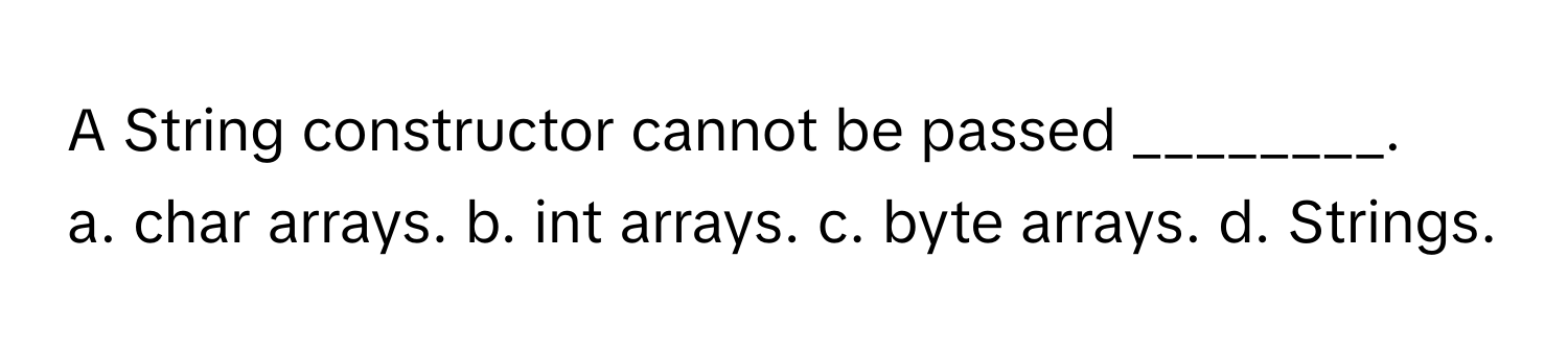 A String constructor cannot be passed ________.

a. char arrays. b. int arrays. c. byte arrays. d. Strings.