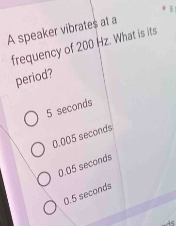 A speaker vibrates at a
frequency of 200 Hz. What is its
period?
5 seconds
0.005 seconds
0.05 seconds
0.5 seconds