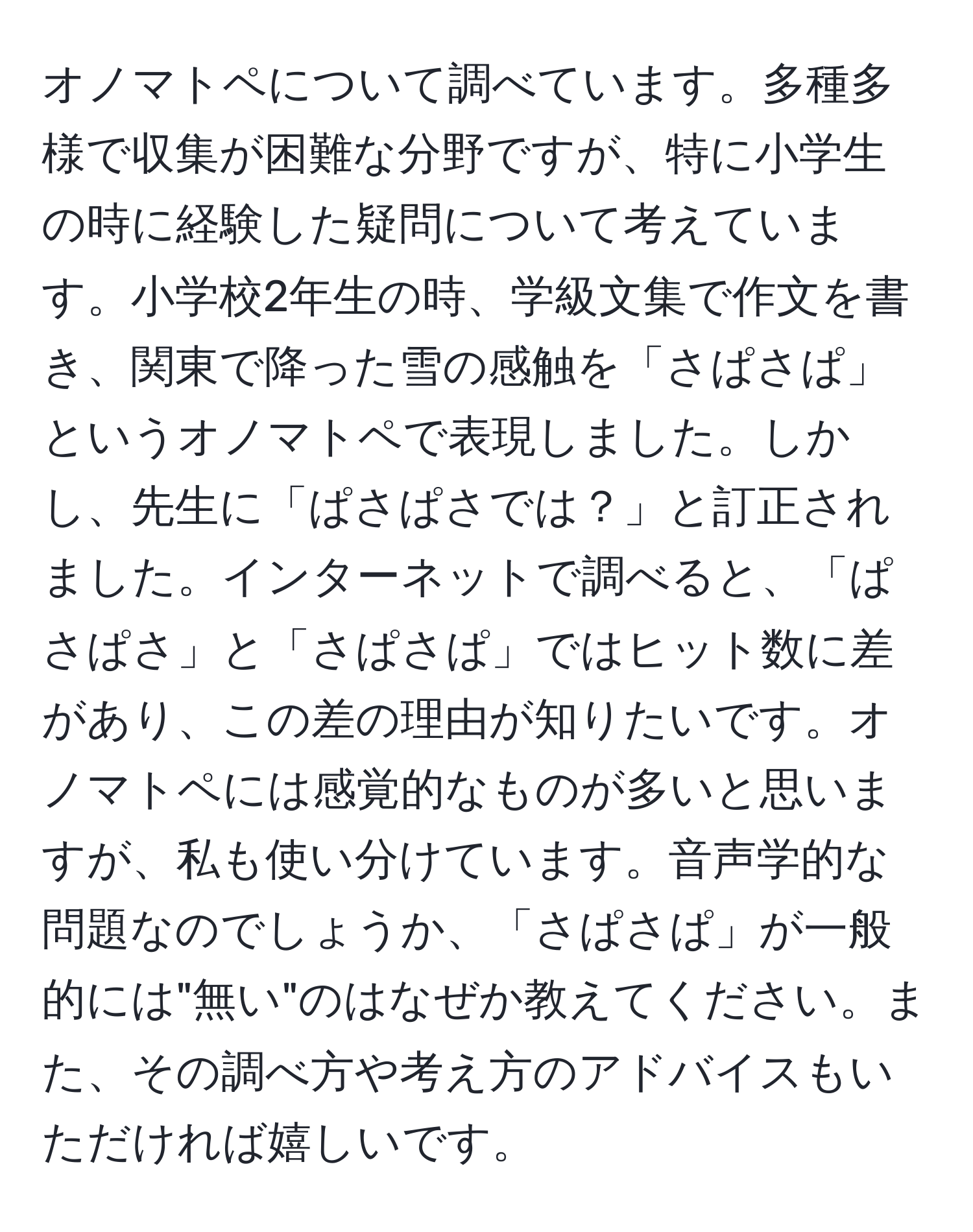 オノマトペについて調べています。多種多様で収集が困難な分野ですが、特に小学生の時に経験した疑問について考えています。小学校2年生の時、学級文集で作文を書き、関東で降った雪の感触を「さぱさぱ」というオノマトペで表現しました。しかし、先生に「ぱさぱさでは？」と訂正されました。インターネットで調べると、「ぱさぱさ」と「さぱさぱ」ではヒット数に差があり、この差の理由が知りたいです。オノマトペには感覚的なものが多いと思いますが、私も使い分けています。音声学的な問題なのでしょうか、「さぱさぱ」が一般的には"無い"のはなぜか教えてください。また、その調べ方や考え方のアドバイスもいただければ嬉しいです。