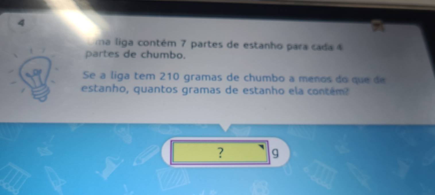 ma liga contém 7 partes de estanho para cada 4
partes de chumbo. 
Se a liga tem 210 gramas de chumbo a menos do que de 
estanho, quantos gramas de estanho ela contém? 
?
g