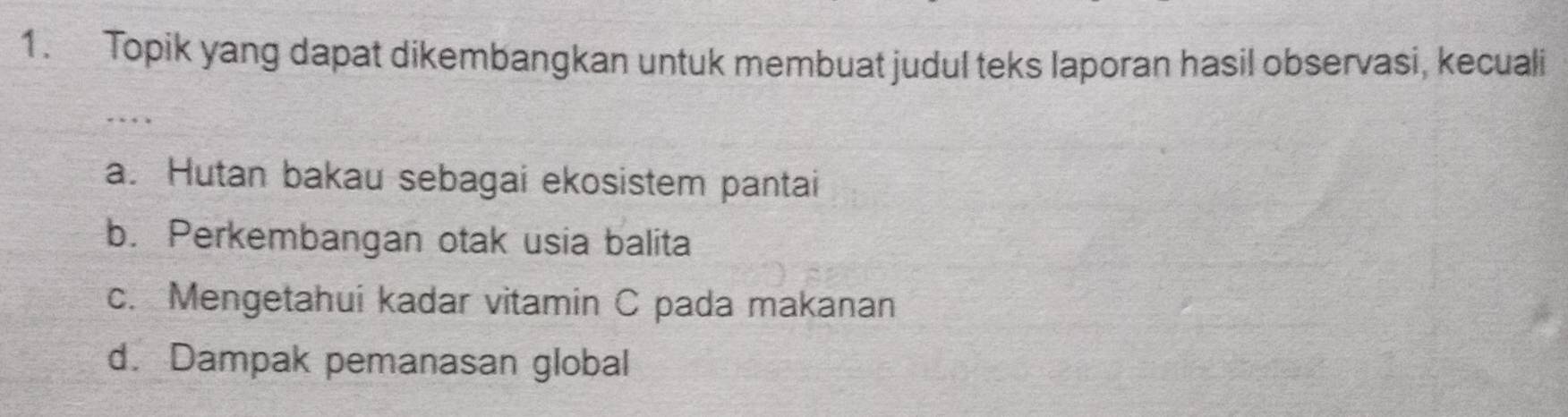 Topik yang dapat dikembangkan untuk membuat judul teks laporan hasil observasi, kecuali
a. Hutan bakau sebagai ekosistem pantai
b. Perkembangan otak usia balita
c. Mengetahui kadar vitamin C pada makanan
d. Dampak pemanasan global