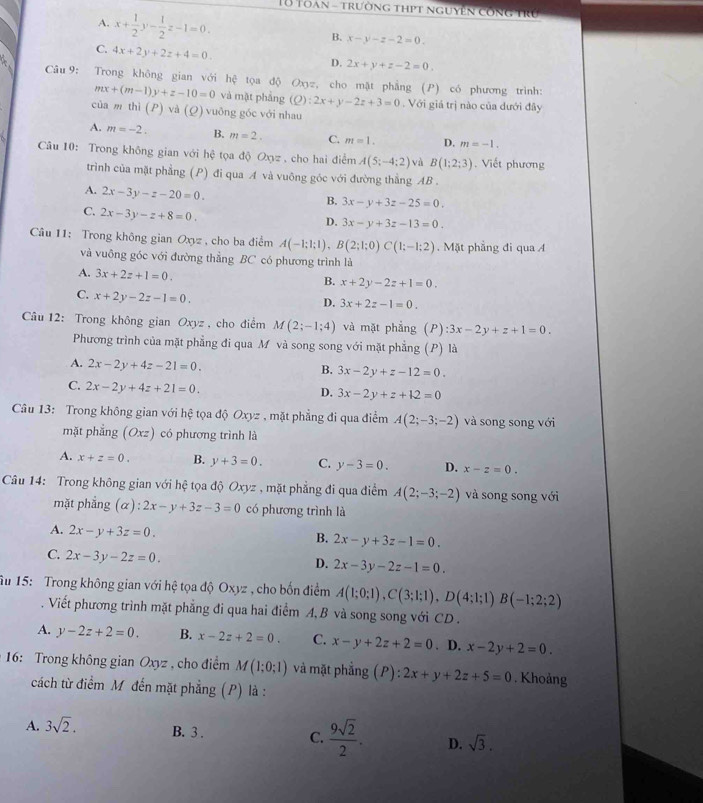 Toan - trường thpt nguyên công trú
A. x+ 1/2 y- 1/2 z-1=0.
B. x-y-z-2=0.
C. 4x+2y+2z+4=0.
D. 2x+y+z-2=0.
Câu 9: Trong không gian với hệ tọa độ Oxyz, cho mặt phẳng (P) có phương trình:
mx+(m-1)y+z-10=0 và mặt phẳng (Q):2x+y-2z+3=0. Với giá trị nào của dưới đây
của m thì (P) và (Q) vuông góc với nhau
A. m=-2. B. m=2. C. m=1. D. m=-1.
Câu 10: Trong không gian với hệ tọa độ Oxyz , cho hai điểm A(5;-4;2) và B(1;2;3). Viết phương
trình của mặt phẳng (P) đi qua A và vuông góc với đường thẳng AB .
A. 2x-3y-z-20=0.
B. 3x-y+3z-25=0.
C. 2x-3y-z+8=0.
D. 3x-y+3z-13=0.
Câu 11: Trong không gian Oxyz , cho ba điểm A(-1;1;1),B(2;1;0)C(1;-1;2).  Mặt phẳng đi qua A
và vuông góc với đường thẳng BC có phương trình là
A. 3x+2z+1=0.
B. x+2y-2z+1=0.
C. x+2y-2z-1=0.
D. 3x+2z-1=0.
Câu 12: Trong không gian Oxyz , cho điểm M(2;-1;4) và mặt phẳng (P):3x-2y+z+1=0.
Phương trình của mặt phẳng đi qua M và song song với mặt phẳng (P) là
A. 2x-2y+4z-21=0.
B. 3x-2y+z-12=0.
C. 2x-2y+4z+21=0.
D. 3x-2y+z+12=0
Câu 13: Trong không gian với hệ tọa độ Oxyz , mặt phẳng đi qua điểm A(2;-3;-2) và song song với
mặt phẳng (Oxz) có phương trình là
A. x+z=0. B. y+3=0. C. y-3=0. D. x-z=0.
Câu 14: Trong không gian với hệ tọa độ Oxyz , mặt phẳng đi qua điểm A(2;-3;-2) và song song với
mặt phẳng (α): 2x-y+3z-3=0 có phương trình là
A. 2x-y+3z=0.
B. 2x-y+3z-1=0.
C. 2x-3y-2z=0.
D. 2x-3y-2z-1=0.
Ấu 15: Trong không gian với hệ tọa độ Oxyz , cho bốn điểm A(1;0;1),C(3;1;1),D(4;1;1)B(-1;2;2). Viết phương trình mặt phẳng đi qua hai điểm A,B và song song với CD .
A. y-2z+2=0. B. x-2z+2=0. C. x-y+2z+2=0. D. x-2y+2=0.
16: Trong không gian Oxyz , cho điểm M(1;0;1) và mặt phẳng (P):2x+y+2z+5=0. Khoảng
cách từ điểm M đến mặt phẳng (P) là :
A. 3sqrt(2). B. 3 . C.  9sqrt(2)/2 . D. sqrt(3).