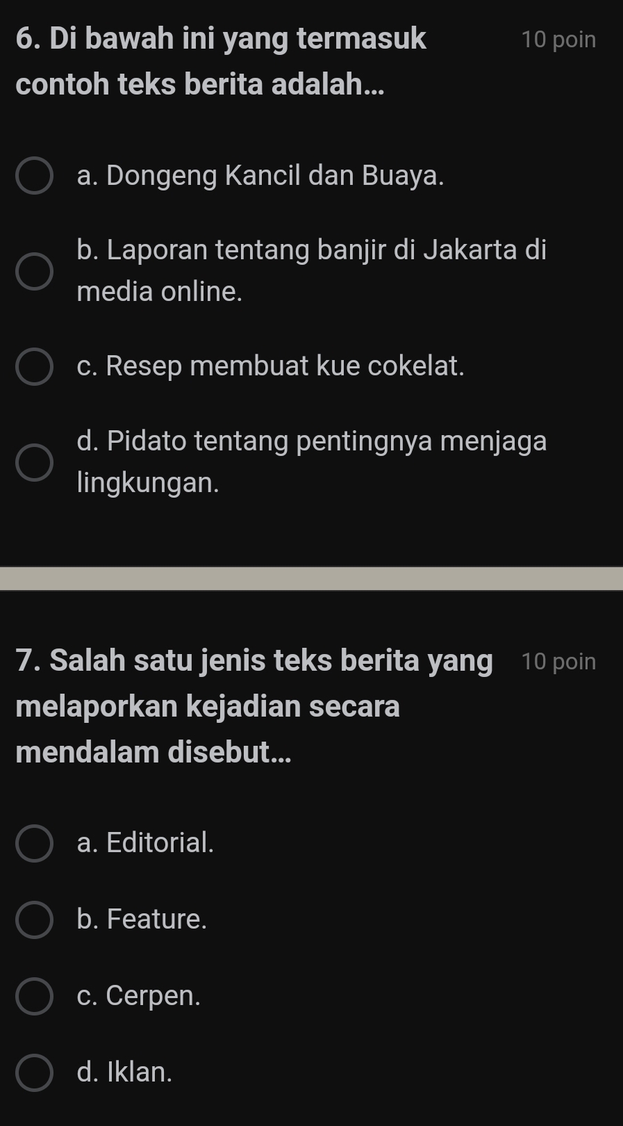 Di bawah ini yang termasuk 10 poin
contoh teks berita adalah...
a. Dongeng Kancil dan Buaya.
b. Laporan tentang banjir di Jakarta di
media online.
c. Resep membuat kue cokelat.
d. Pidato tentang pentingnya menjaga
lingkungan.
7. Salah satu jenis teks berita yang 10 poin
melaporkan kejadian secara
mendalam disebut...
a. Editorial.
b. Feature.
c. Cerpen.
d. Iklan.