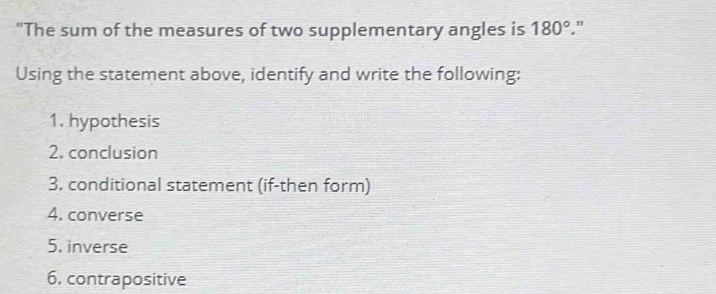 "The sum of the measures of two supplementary angles is 180° " 
Using the statement above, identify and write the following: 
1. hypothesis 
2. conclusion 
3. conditional statement (if-then form) 
4. converse 
5. inverse 
6. contrapositive