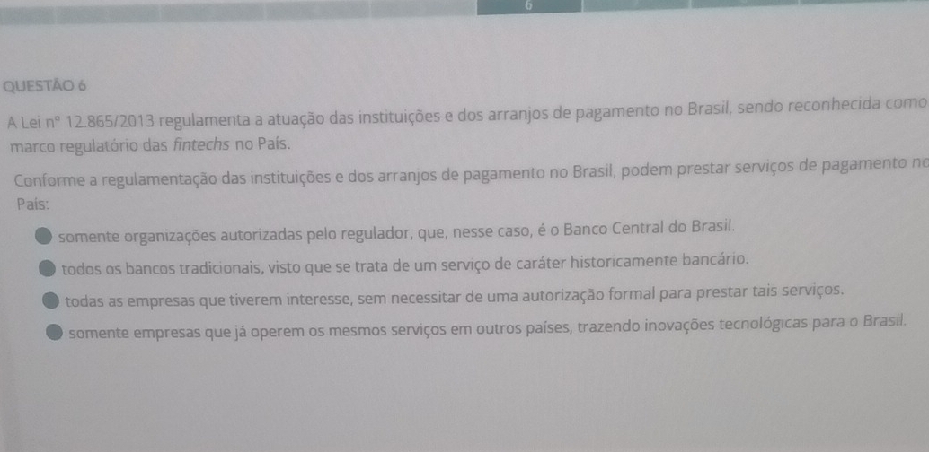 A Lei n° 12.865 /2013 regulamenta a atuação das instituições e dos arranjos de pagamento no Brasil, sendo reconhecida como
marco regulatório das fintechs no País.
Conforme a regulamentação das instituições e dos arranjos de pagamento no Brasil, podem prestar serviços de pagamento no
País:
somente organizações autorizadas pelo regulador, que, nesse caso, é o Banco Central do Brasil.
todos os bancos tradicionais, visto que se trata de um serviço de caráter historicamente bancário.
todas as empresas que tiverem interesse, sem necessitar de uma autorização formal para prestar tais serviços.
somente empresas que já operem os mesmos serviços em outros países, trazendo inovações tecnológicas para o Brasil.