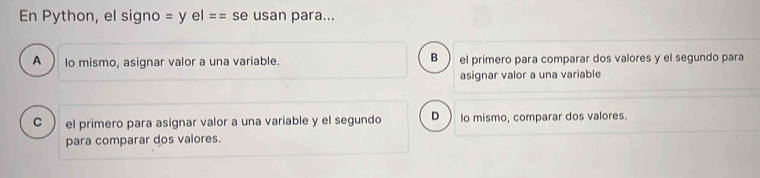 En Python, el signo =yel== se usan para...
B
A lo mismo, asignar valor a una variable. el primero para comparar dos valores y el segundo para
asignar valor a una variable
C el primero para asignar valor a una variable y el segundo D Io mismo, comparar dos valores.
para comparar dos valores.