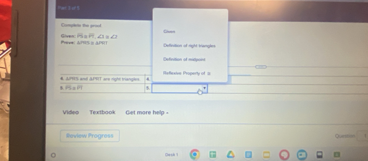 Piar BCL) 
Complete the proof
Given
Given: overline PS≌ overline PT, ∠ 1 ∠ 2
Prove: △ PRS par △ PRT Definition of right triangles
Definition of midpoint
Reflexive Property of =
4. △ PRS and △ PRT are right triangles. 4.
5. overline PS≌ overline PT 5.
Video Textbook Get more help -
Review Progress Question 1
Desk 1